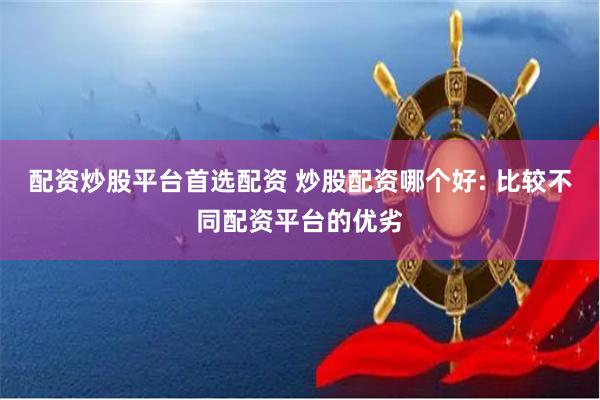 配资炒股平台首选配资 炒股配资哪个好: 比较不同配资平台的优劣