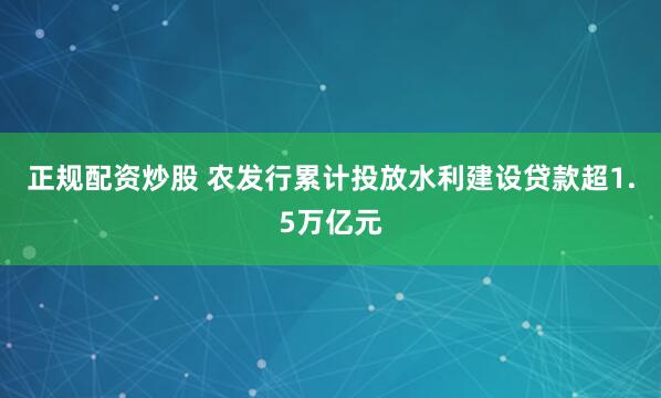 正规配资炒股 农发行累计投放水利建设贷款超1.5万亿元