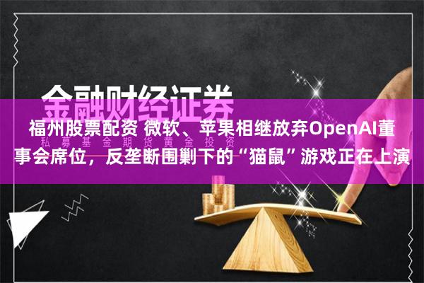 福州股票配资 微软、苹果相继放弃OpenAI董事会席位，反垄断围剿下的“猫鼠”游戏正在上演