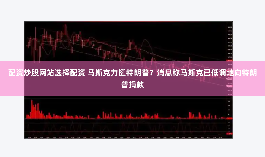配资炒股网站选择配资 马斯克力挺特朗普？消息称马斯克已低调地向特朗普捐款