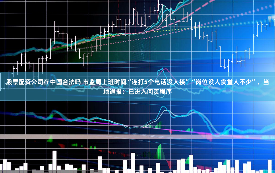 股票配资公司在中国合法吗 市监局上班时间“连打5个电话没人接”“岗位没人食堂人不少”，当地通报：已进入问责程序