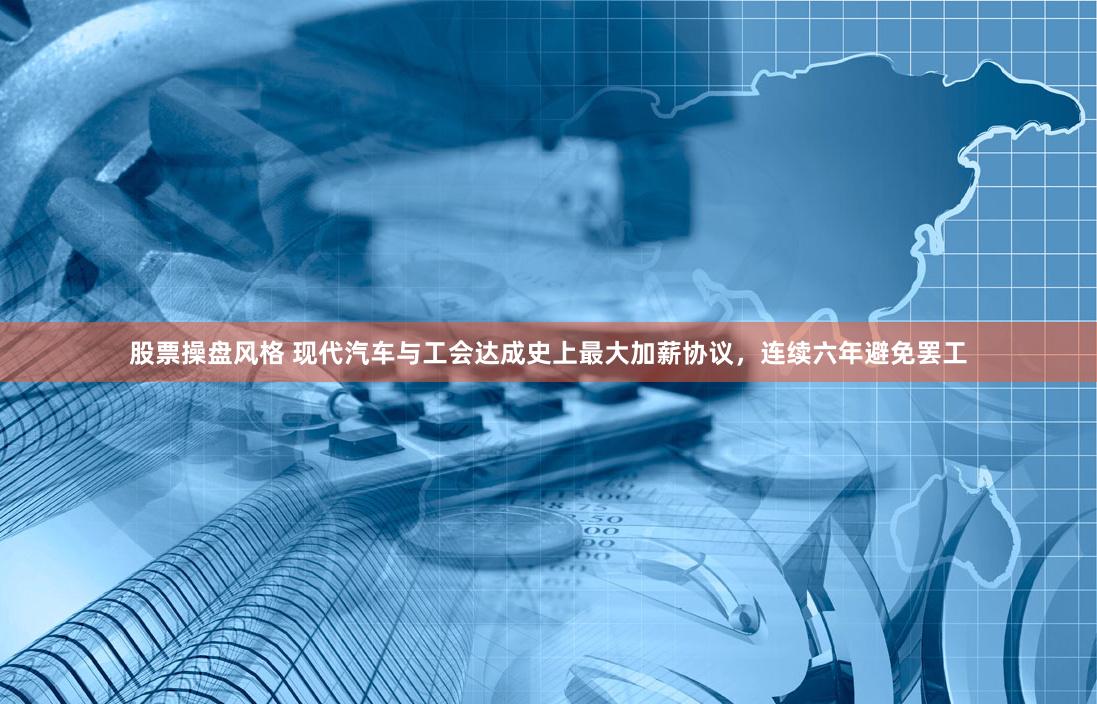股票操盘风格 现代汽车与工会达成史上最大加薪协议，连续六年避免罢工