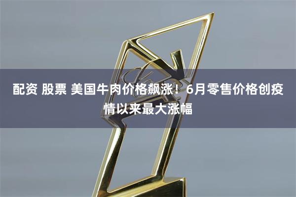 配资 股票 美国牛肉价格飙涨！6月零售价格创疫情以来最大涨幅