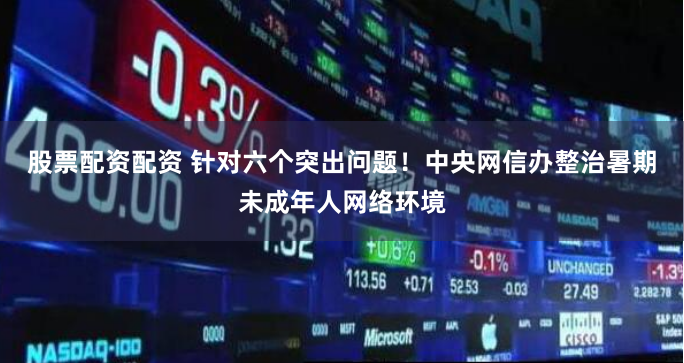 股票配资配资 针对六个突出问题！中央网信办整治暑期未成年人网络环境