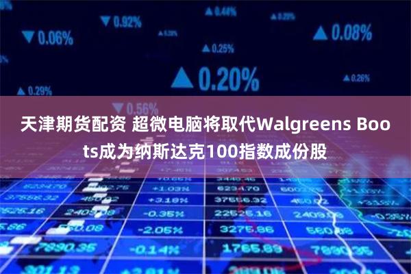 天津期货配资 超微电脑将取代Walgreens Boots成为纳斯达克100指数成份股