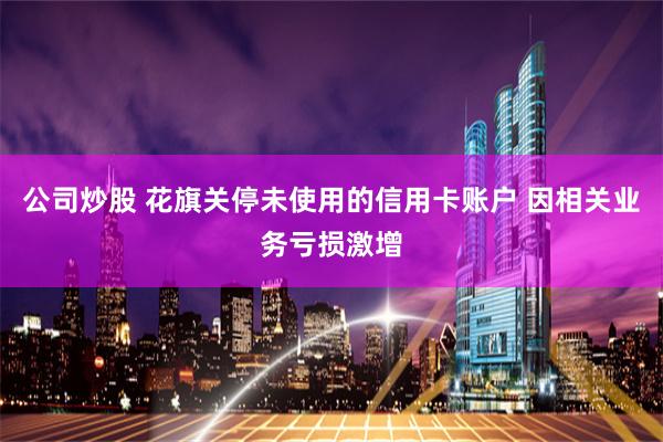 公司炒股 花旗关停未使用的信用卡账户 因相关业务亏损激增