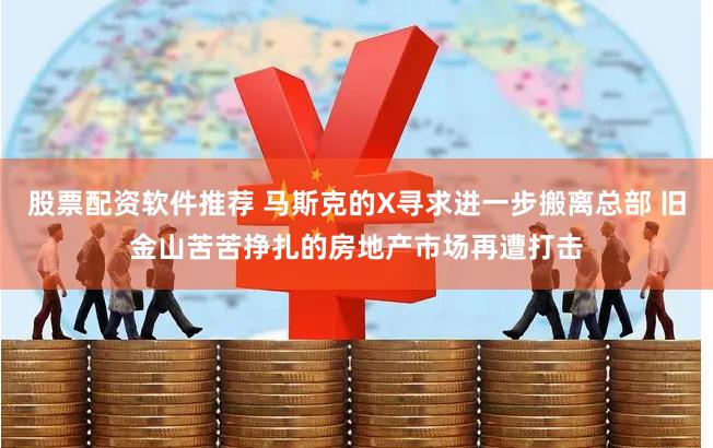 股票配资软件推荐 马斯克的X寻求进一步搬离总部 旧金山苦苦挣扎的房地产市场再遭打击